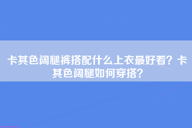 卡其色阔腿裤搭配什么上衣最好看？卡其色阔腿如何穿搭？