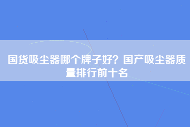 国货吸尘器哪个牌子好？国产吸尘器质量排行前十名