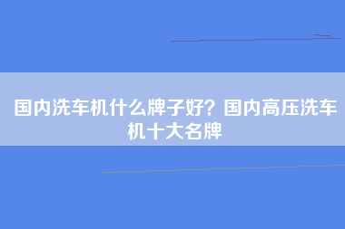 国内洗车机什么牌子好？国内高压洗车机十大名牌