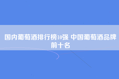 国内葡萄酒排行榜10强 中国葡萄酒品牌前十名