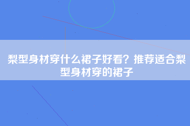 梨型身材穿什么裙子好看？推荐适合梨型身材穿的裙子