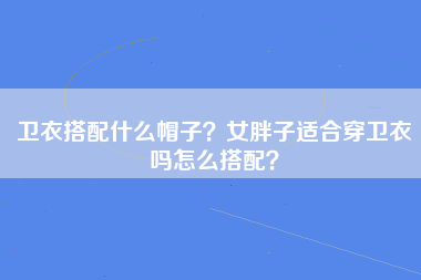 卫衣搭配什么帽子？女胖子适合穿卫衣吗怎么搭配？