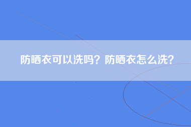 防晒衣可以洗吗？防晒衣怎么洗？