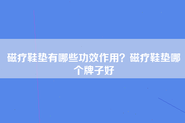 磁疗鞋垫有哪些功效作用？磁疗鞋垫哪个牌子好