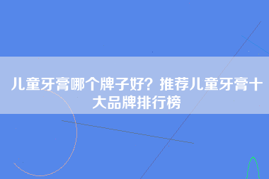 儿童牙膏哪个牌子好？推荐儿童牙膏十大品牌排行榜