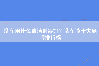 洗车用什么清洁剂最好？洗车液十大品牌排行榜