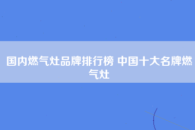 国内燃气灶品牌排行榜 中国十大名牌燃气灶