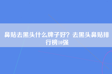 鼻贴去黑头什么牌子好？去黑头鼻贴排行榜10强