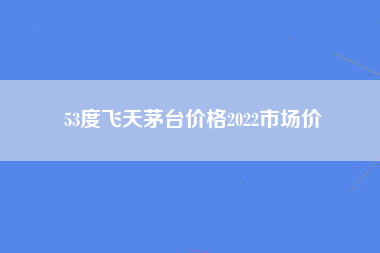 53度飞天茅台价格2022市场价