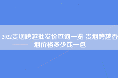 2022贵烟跨越批发价查询一览 贵烟跨越香烟价格多少钱一包