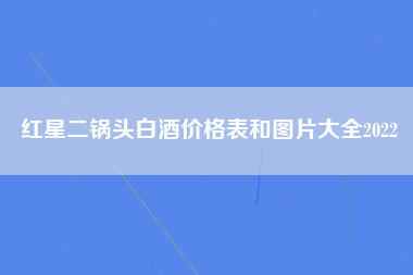 红星二锅头白酒价格表和图片大全2022