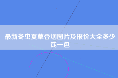 最新冬虫夏草香烟图片及报价大全多少钱一包