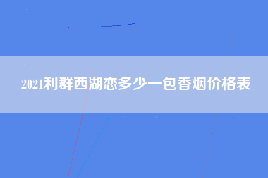 2021利群西湖恋多少一包香烟价格表