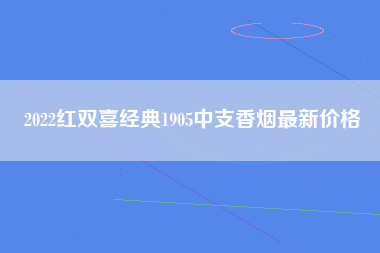 2022红双喜经典1905中支香烟最新价格