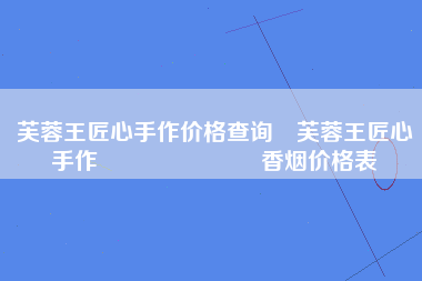 芙蓉王匠心手作价格查询 芙蓉王匠心手作​​​​​​​香烟价格表