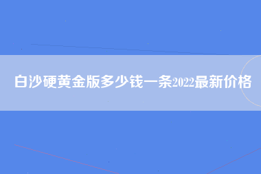 白沙硬黄金版多少钱一条2022最新价格