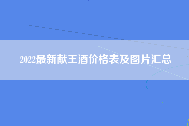 2022最新献王酒价格表及图片汇总