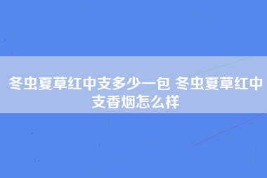 冬虫夏草红中支多少一包 冬虫夏草红中支香烟怎么样