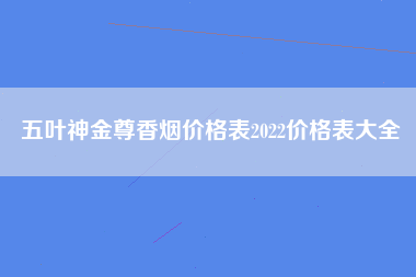 五叶神金尊香烟价格表2022价格表大全