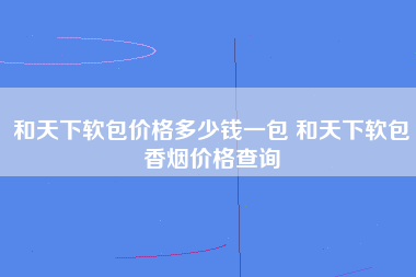 和天下软包价格多少钱一包 和天下软包香烟价格查询