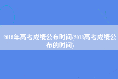 2018年高考成绩公布时间(2018高考成绩公布的时间)