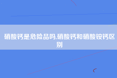 硝酸钙是危险品吗,硝酸钙和硝酸铵钙区别