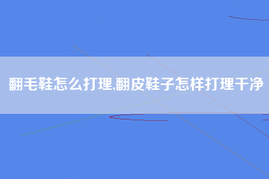 翻毛鞋怎么打理,翻皮鞋子怎样打理干净