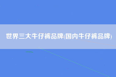 世界三大牛仔裤品牌(国内牛仔裤品牌)