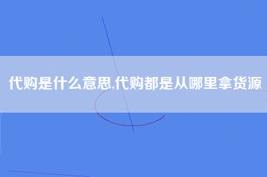 代购是什么意思,代购都是从哪里拿货源