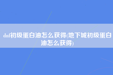 dnf初级蛋白油怎么获得(地下城初级蛋白油怎么获得)