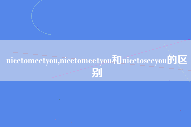 nicetomeetyou,nicetomeetyou和nicetoseeyou的区别