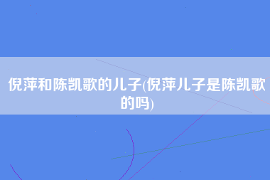 倪萍和陈凯歌的儿子(倪萍儿子是陈凯歌的吗)
