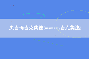 央吉玛吉克隽逸(mamasay吉克隽逸)