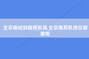 北京南站到南苑机场,北京南苑机场在哪里呢