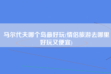马尔代夫哪个岛最好玩(情侣旅游去哪里好玩又便宜)
