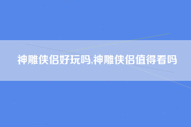 神雕侠侣好玩吗,神雕侠侣值得看吗