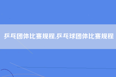 乒乓团体比赛规程,乒乓球团体比赛规程
