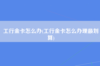 工行金卡怎么办(工行金卡怎么办理最划算)