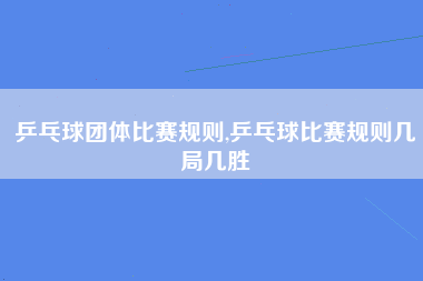 乒乓球团体比赛规则,乒乓球比赛规则几局几胜