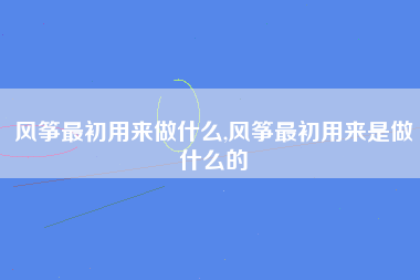 风筝最初用来做什么,风筝最初用来是做什么的
