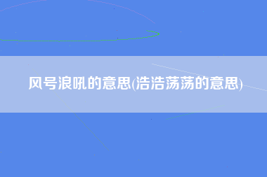 风号浪吼的意思(浩浩荡荡的意思)