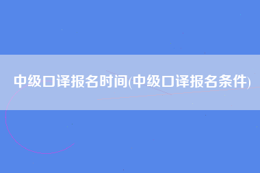 中级口译报名时间(中级口译报名条件)