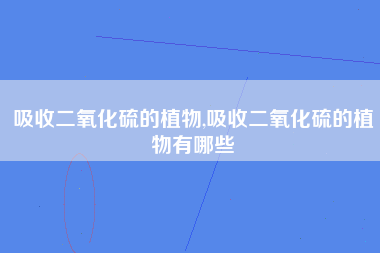 吸收二氧化硫的植物,吸收二氧化硫的植物有哪些