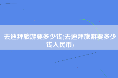 去迪拜旅游要多少钱(去迪拜旅游要多少钱人民币)