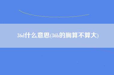 36d什么意思(36b的胸算不算大)