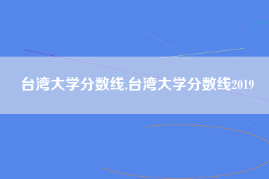 台湾大学分数线,台湾大学分数线2019