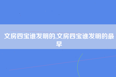 文房四宝谁发明的,文房四宝谁发明的最早