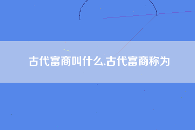 古代富商叫什么,古代富商称为