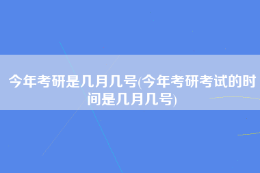 今年考研是几月几号(今年考研考试的时间是几月几号)