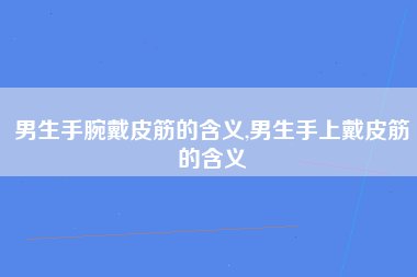 男生手腕戴皮筋的含义,男生手上戴皮筋的含义